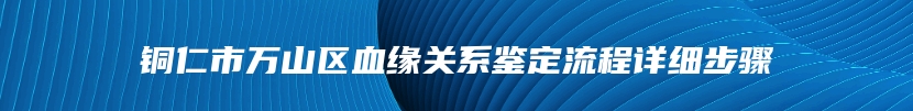 铜仁市万山区血缘关系鉴定流程详细步骤