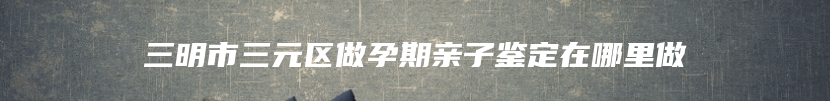 三明市三元区做孕期亲子鉴定在哪里做