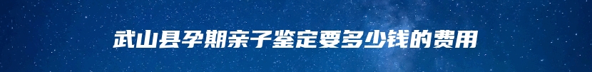 武山县孕期亲子鉴定要多少钱的费用