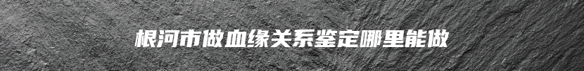 根河市做血缘关系鉴定哪里能做