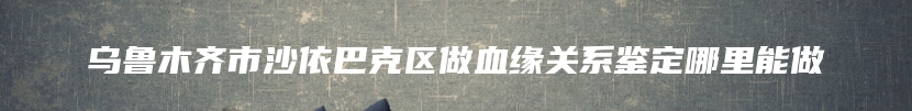 乌鲁木齐市沙依巴克区做血缘关系鉴定哪里能做