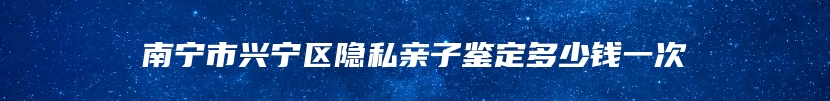南宁市兴宁区隐私亲子鉴定多少钱一次