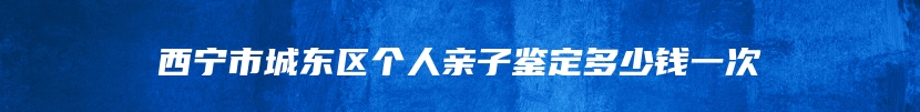 西宁市城东区个人亲子鉴定多少钱一次