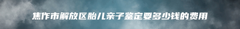 焦作市解放区胎儿亲子鉴定要多少钱的费用