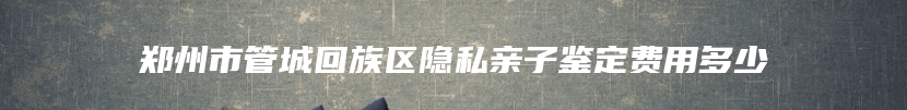 郑州市管城回族区隐私亲子鉴定费用多少