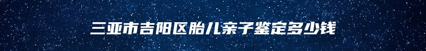 三亚市吉阳区胎儿亲子鉴定多少钱