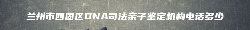 兰州市西固区DNA司法亲子鉴定机构电话多少