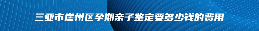 三亚市崖州区孕期亲子鉴定要多少钱的费用