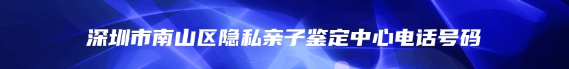 深圳市南山区隐私亲子鉴定中心电话号码