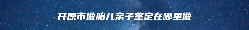 开原市做胎儿亲子鉴定在哪里做