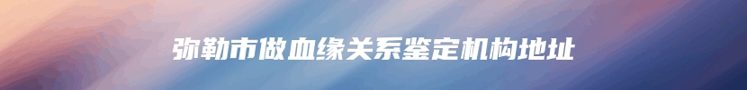 弥勒市做血缘关系鉴定机构地址