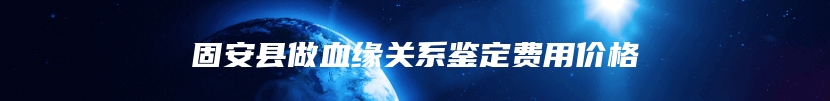 固安县做血缘关系鉴定费用价格
