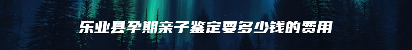 乐业县孕期亲子鉴定要多少钱的费用