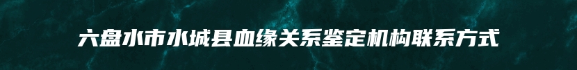 六盘水市水城县血缘关系鉴定机构联系方式