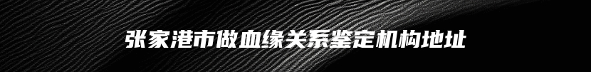 张家港市做血缘关系鉴定机构地址