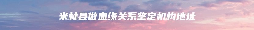 米林县做血缘关系鉴定机构地址