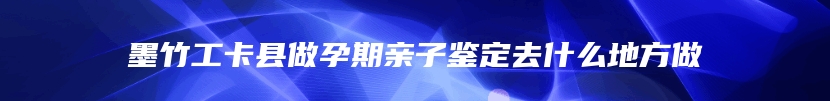 墨竹工卡县做孕期亲子鉴定去什么地方做