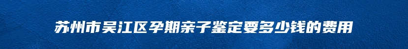 苏州市吴江区孕期亲子鉴定要多少钱的费用