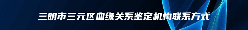 三明市三元区血缘关系鉴定机构联系方式