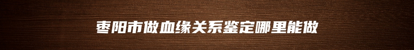 枣阳市做血缘关系鉴定哪里能做