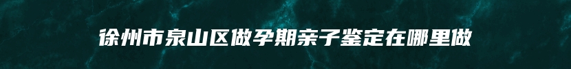 徐州市泉山区做孕期亲子鉴定在哪里做