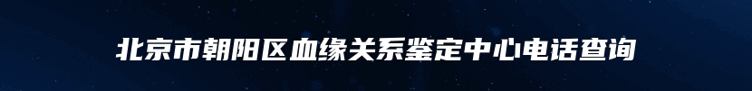 北京市朝阳区血缘关系鉴定中心电话查询