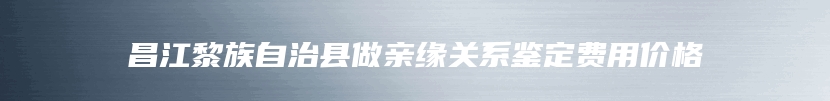 昌江黎族自治县做亲缘关系鉴定费用价格