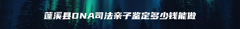 蓬溪县DNA司法亲子鉴定多少钱能做