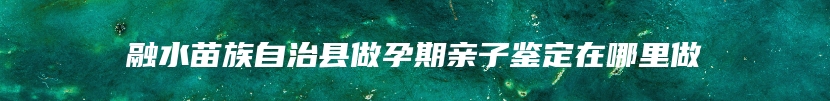 融水苗族自治县做孕期亲子鉴定在哪里做