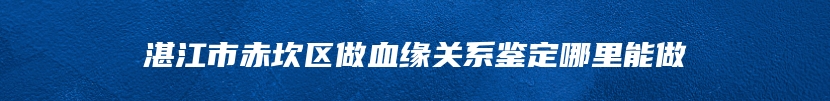 湛江市赤坎区做血缘关系鉴定哪里能做