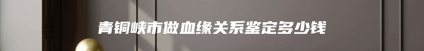 青铜峡市做血缘关系鉴定多少钱