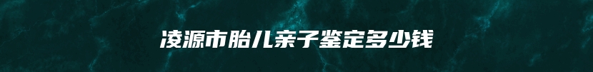 凌源市胎儿亲子鉴定多少钱