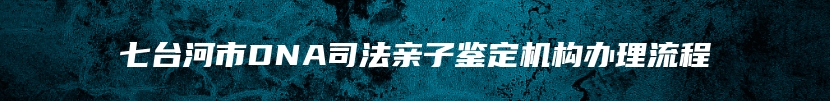 七台河市DNA司法亲子鉴定机构办理流程