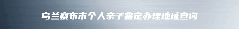 乌兰察布市个人亲子鉴定办理地址查询