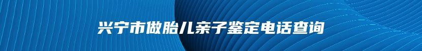 兴宁市做胎儿亲子鉴定电话查询