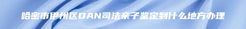 哈密市伊州区DAN司法亲子鉴定到什么地方办理