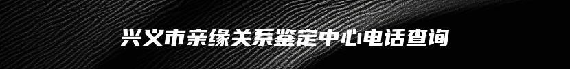 兴义市亲缘关系鉴定中心电话查询