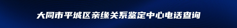 大同市平城区亲缘关系鉴定中心电话查询