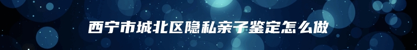 西宁市城北区隐私亲子鉴定怎么做