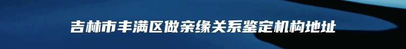 吉林市丰满区做亲缘关系鉴定机构地址