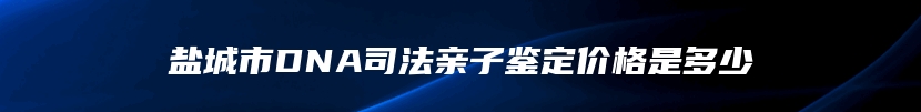 盐城市DNA司法亲子鉴定价格是多少