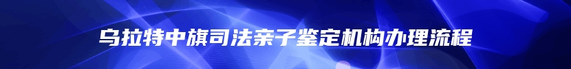 乌拉特中旗司法亲子鉴定机构办理流程