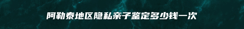 阿勒泰地区隐私亲子鉴定多少钱一次