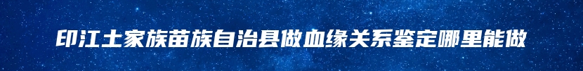 印江土家族苗族自治县做血缘关系鉴定哪里能做