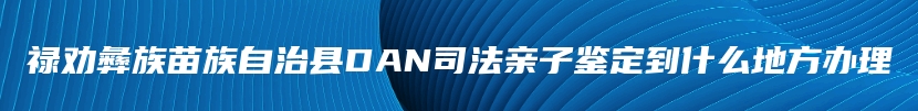 禄劝彝族苗族自治县DAN司法亲子鉴定到什么地方办理