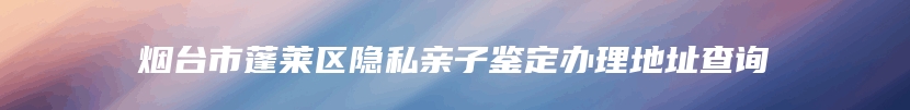 烟台市蓬莱区隐私亲子鉴定办理地址查询