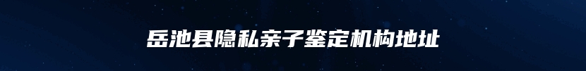 岳池县隐私亲子鉴定机构地址