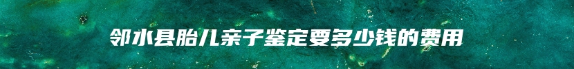 邻水县胎儿亲子鉴定要多少钱的费用