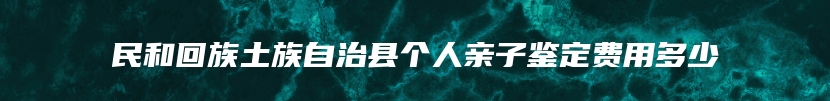 民和回族土族自治县个人亲子鉴定费用多少