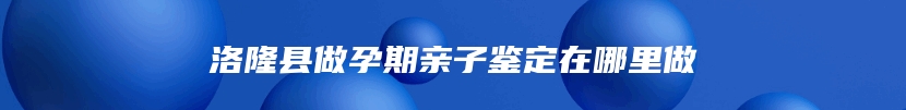 洛隆县做孕期亲子鉴定在哪里做